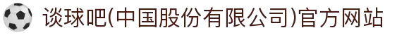 谈球吧(中国股份有限公司)官方网站