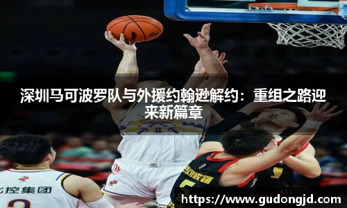 深圳马可波罗队与外援约翰逊解约：重组之路迎来新篇章