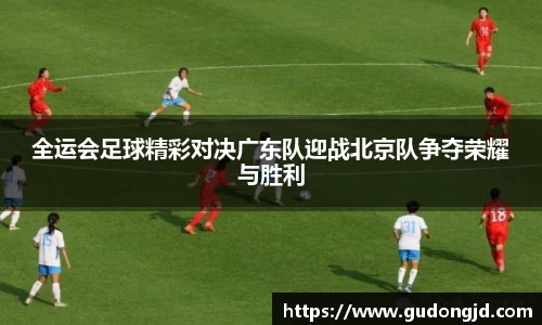 全运会足球精彩对决广东队迎战北京队争夺荣耀与胜利